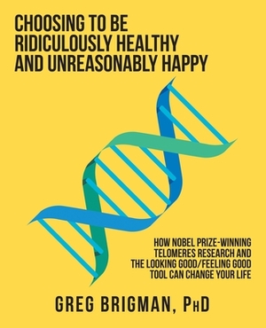 Choosing to Be Ridiculously Healthy and Unreasonably Happy: How Nobel Prize-Winning Telomeres Research and the Looking Good/Feeling Good Tool Can Chan by Greg Brigman