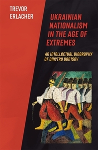 Ukrainian Nationalism in the Age of Extremes: An Intellectual Biography of Dmytro Dontsov by Trevor Erlacher