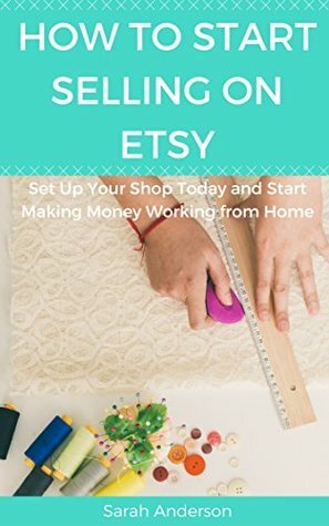 How to Start Selling on Etsy: Set Up Your Shop Today and Start Making Money Working from Home by Sarah Anderson