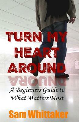 Turn My Heart Around: A Beginner's Guide to What Matters Most by Sam Whittaker