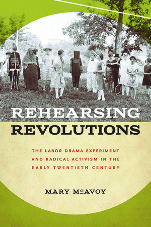 Rehearsing Revolutions: The Labor Drama Experiment and Radical Activism in the Early Twentieth Century by Mary McAvoy