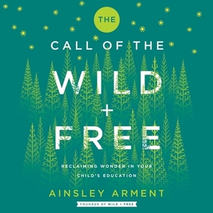 The Call of the Wild and Free: Reclaiming Wonder in Your Child's Education by Ainsley Arment