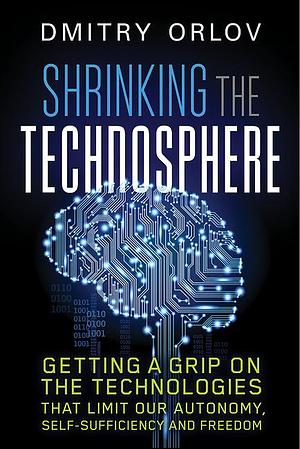 Shrinking the Technosphere: Getting a Grip on Technologies that Limit our Autonomy, Self-sufficiency and Freedom by Dmitry Orlov, Dmitry Orlov