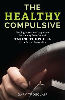 The Healthy Compulsive: Healing Obsessive Compulsive Personality Disorder and Taking the Wheel of the Driven Personality by Gary Trosclair