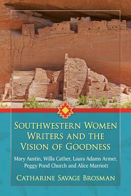 Southwestern Women Writers and the Vision of Goodness: Mary Austin, Willa Cather, Laura Adams Armer, Peggy Pond Church and Alice Marriott by Catharine Savage Brosman