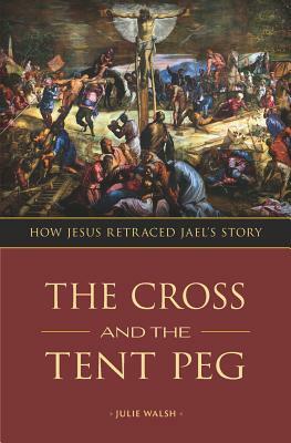 The Cross and the Tent Peg: How Jesus Retraced Jael's Story by Julie Walsh