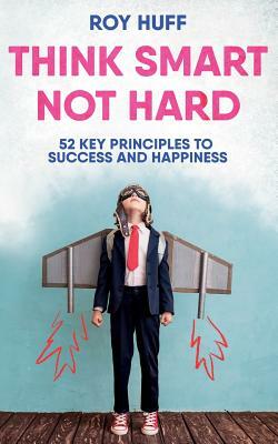 Think Smart Not Hard: 52 Key Principles to Success and Happiness by Roy Huff