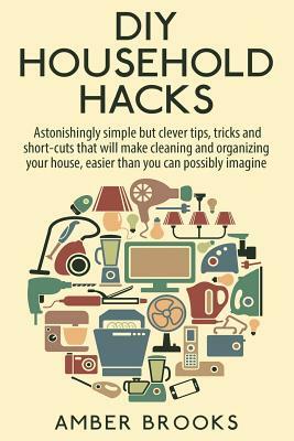 DIY Household Hacks: Astonishingly simple but clever tips, tricks and shortcuts that will make cleaning and organizing your house easier th by Amber Brooks