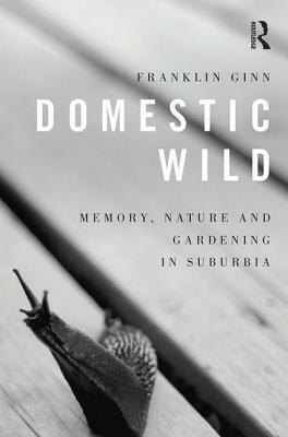 Domestic Wild: Memory, Nature and Gardening in Suburbia by Franklin Ginn