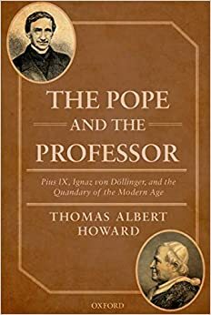 The Pope and the Professor: Pius IX, Ignaz von Döllinger, and the Quandary of the Modern Age by Thomas Albert Howard