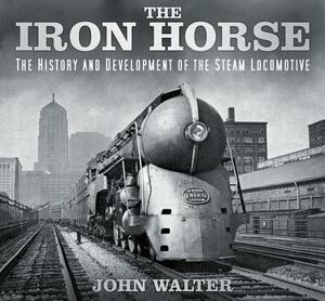 The Iron Horse: The History and Development of the Steam Locomotive by John Walter