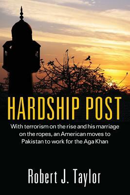 Hardship Post: With Terrorism on the Rise and His Marriage on the Ropes, an American Moves to Pakistan to Work for the Aga Khan by Robert J. Taylor