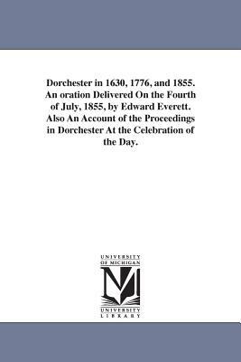 Dorchester in 1630, 1776, and 1855. An oration Delivered On the Fourth of July, 1855, by Edward Everett. Also An Account of the Proceedings in Dorches by Edward Everett