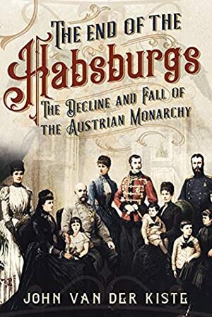 The End of the Habsburgs: The Decline and Fall of the Austrian Monarchy by John Van der Kiste