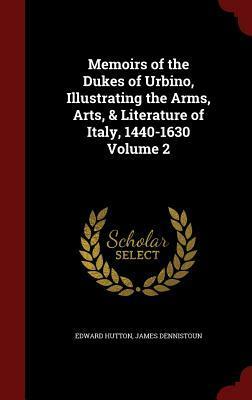 Memoirs of the Dukes of Urbino, Illustrating the Arms, Arts, & Literature of Italy, 1440-1630 Volume 2 by James Dennistoun, Edward Hutton