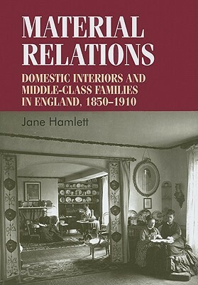 Material Relations: Domestic Interiors and Middle-Class Families in England, 1850-1910 by Jane Hamlett