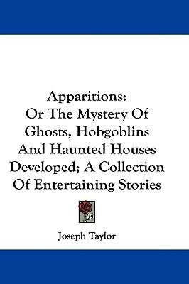 Apparitions: Or The Mystery Of Ghosts, Hobgoblins And Haunted Houses Developed; A Collection Of Entertaining Stories by Joseph Taylor