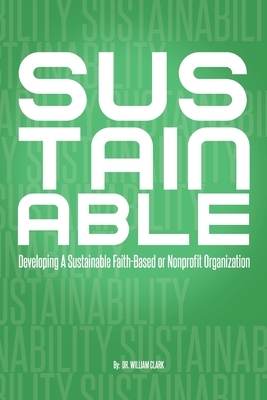 Sustainable: Developing A Sustainable Faith-Based or Nonprofit Organization by William Clark