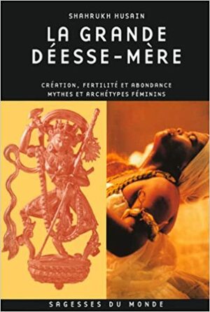 La Grande Déesse Mère: Création, Fertilité Et Abondance:Mythes Et Archétypes Féminins by Shahrukh Husain