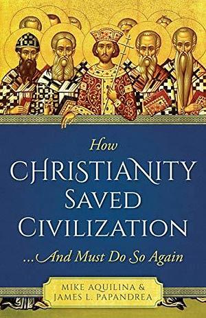 How Christianity Saved Civilization: ...And Must Do So Again by James L. Papandrea, Mike Aquilina, Mike Aquilina