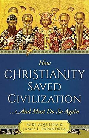 How Christianity Saved Civilization: ...And Must Do So Again by Mike Aquilina, Mike Aquilina, James L. Papandrea