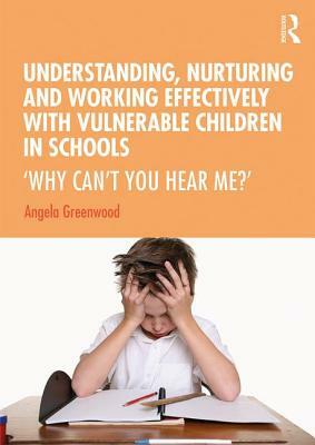 Understanding, Nurturing and Working Effectively with Vulnerable Children in Schools: 'why Can't You Hear Me?' by Angela Greenwood