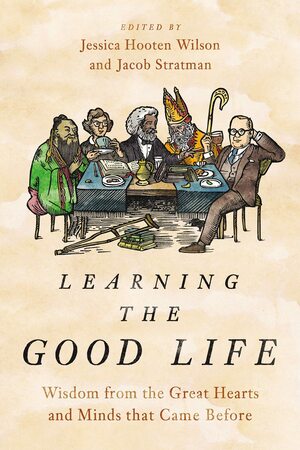 Learning the Good Life: Wisdom from the Great Hearts and Minds that Came Before by Jessica Hooten Wilson, Jacob Stratman