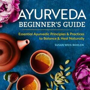 Ayurveda Beginner's Guide: Essential Ayurvedic Principles & Practices to Balance & Heal Naturally by Susan Weis-Bohlen