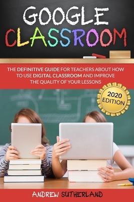 Google Classroom: The Definitive Guide for Teachers about How to Use Digital Classroom and Improve the Quality of your Lessons. 2020 Edi by Andrew Sutherland