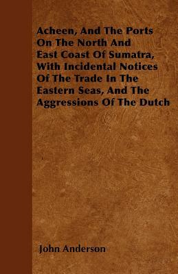 Acheen, And The Ports On The North And East Coast Of Sumatra, With Incidental Notices Of The Trade In The Eastern Seas, And The Aggressions Of The Dut by John Anderson