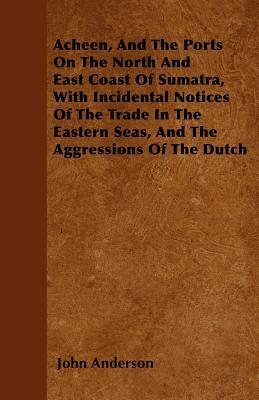 Acheen, And The Ports On The North And East Coast Of Sumatra, With Incidental Notices Of The Trade In The Eastern Seas, And The Aggressions Of The Dut by John Anderson