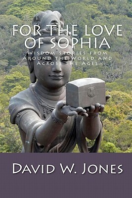 For the Love of Sophia: Wisdom Stories from Around the World and Across the Ages by David W. Jones