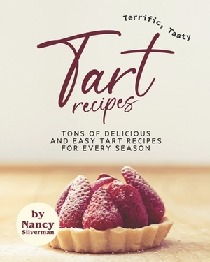 Terrific, Tasty Tart Recipes: Tons of Delicious and Easy Tart Recipes for Every Season by Nancy Silverman