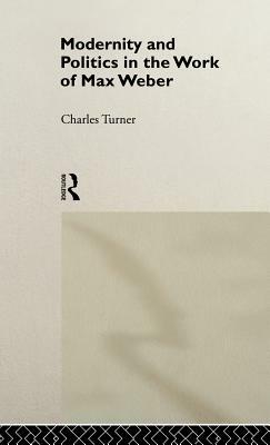 Modernity and Politics in the Work of Max Weber by Charles Turner