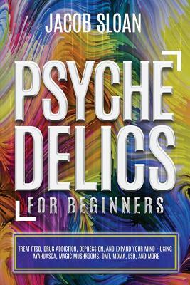 Psychedelics for Beginners: Treat PTSD, Drug Addiction, Depression, and Expand Your Mind - Using Ayahuasca, Magic Mushrooms, DMT, MDMA, LSD, and m by Jacob Sloan
