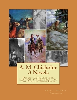 A. M. Chisholm: 3 Novels: Desert Conquest, The Land Of Strong Men, and The Boss of Wind River by Arthur Murray Chisholm