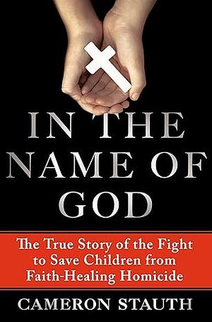 In the Name of God: The True Story of the Fight to Save Children from Faith-Healing Homicide by Cameron Stauth