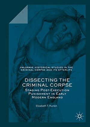 Dissecting the Criminal Corpse: Staging Post-Execution Punishment in Early Modern England (Palgrave Historical Studies in the Criminal Corpse and its Afterlife) by Elizabeth T. Hurren