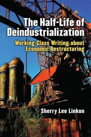 The Half-Life of Deindustrialization: Working-Class Writing about Economic Restructuring by Sherry Lee Linkon
