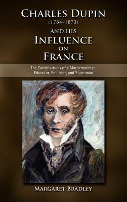 Charles Dupin (1784-1873) and His Influence on France: The Contributions of a Mathematician, Educator, Engineer, and Statesman by Margaret Bradley