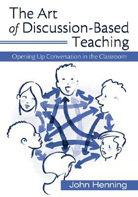 The Art of Discussion-Based Teaching: Opening Up Conversation in the Classroom by John Henning