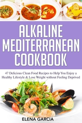 Alkaline Mediterranean Cookbook: 47 Delicious Clean Food Recipes to Help You Enjoy a Healthy Lifestyle and Lose Weight without Feeling Deprived by Elena Garcia