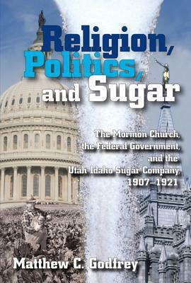 Religion, Politics, and Sugar: The Lds Church, the Federal Government, and the Utah-Idaho Sugar Company, 1907-1927 by Matthew Godfrey