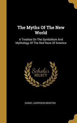 The Myths Of The New World: A Treatise On The Symbolism And Mythology Of The Red Race Of America by Daniel G. Brinton