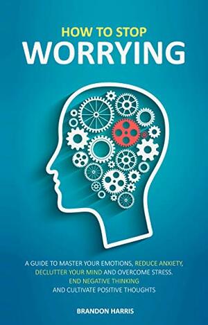 How To Stop Worrying: A Guide To Master Your Emotions, Reduce Anxiety, Declutter Your Mind And Overcome Stress. End Negative Thinking And Cultivate Positive Thoughts by Brandon Harris