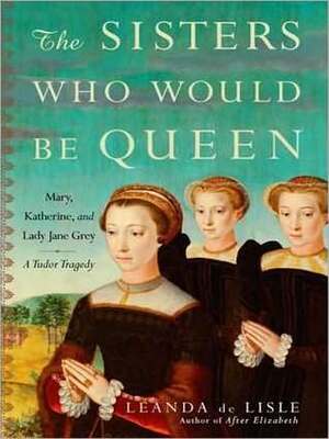 The Sisters Who Would be Queen: Mary, Katherine, and Lady Jane Grey: A Tudor Tragedy by Leanda de Lisle, Wanda McCaddon