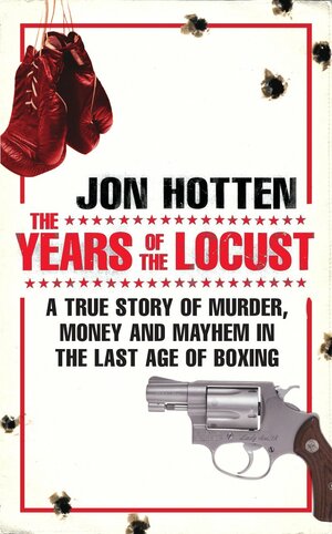 The Years of the Locust: A True Story of Murder, Money and Mayhem in the Last Age of Boxing by Jon Hotten