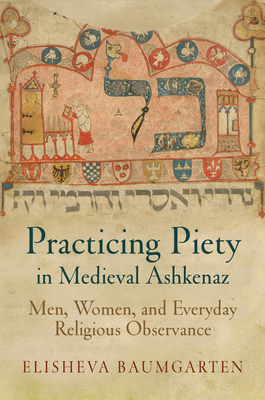 Practicing Piety in Medieval Ashkenaz: Men, Women, and Everyday Religious Observance by Elisheva Baumgarten