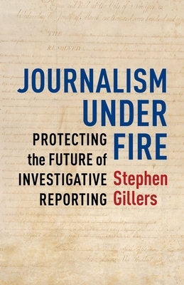 Journalism Under Fire: Protecting the Future of Investigative Reporting by Stephen Gillers