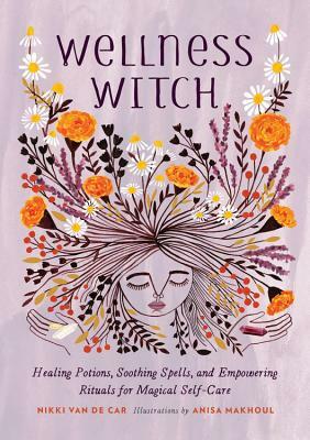 Wellness Witch: Healing Potions, Soothing Spells, and Empowering Rituals for Magical Self-Care by Nikki Van De Car